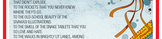 To the cautious walks towards crackers            that didn’t explode.            To the rockets that you never knew            where they’d go.            To the old-school beauty of the            sivakasi illustrations.            To the smell of the snake tablets that you            so love and hate.