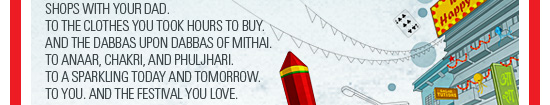 To the walks in brightly lit lanes, among  shops with your dad. To the clothes you took hours to buy.  And the dabbas upon dabbas of mithai. To anaar, chakri, and phuljhari. To a sparkling today and tomorrow. To you. And the festival you love.