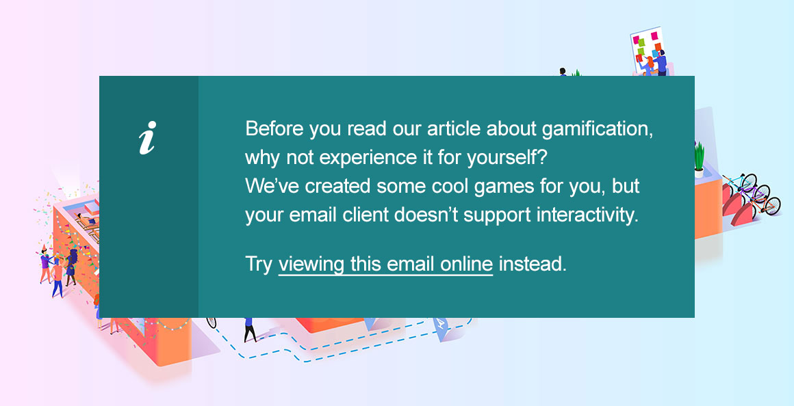 Before you read our article about gamification, why not experience it for yourself? We’ve created some cool games for you, but your email client doesn’t support interactivity. Try viewing this email online instead.